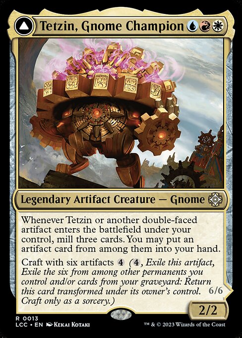 Whenever Tetzin or another double-faced artifact you control enters, mill three cards. You may put an artifact card from among them into your hand.
Craft with six artifacts {4} ({4}, Exile this artifact, Exile the six from among other permanents you control and/or cards from your graveyard: Return this card transformed under its owner's control. Craft only as a sorcery.) Vigilance, trample
Whenever The Golden-Gear Colossus enters or attacks, transform up to one other target double-faced artifa