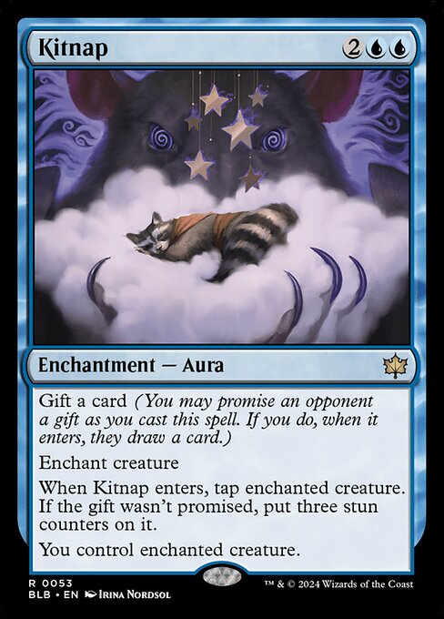 Gift a card (You may promise an opponent a gift as you cast this spell. If you do, when it enters, they draw a card.)
Enchant creature
When Kitnap enters, tap enchanted creature. If the gift wasn't promised, put three stun counters on it.
You control enchanted creature.