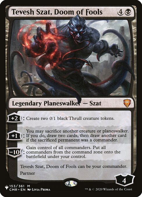 +2: Create two 0/1 black Thrull creature tokens.
+1: You may sacrifice another creature or planeswalker. If you do, draw two cards, then draw another card if the sacrificed permanent was a commander.
−10: Gain control of all commanders. Put all commanders from the command zone onto the battlefield under your control.
Tevesh Szat, Doom of Fools can be your commander.
Partner