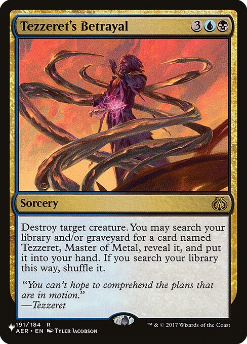 Destroy target creature. You may search your library and/or graveyard for a card named Tezzeret, Master of Metal, reveal it, and put it into your hand. If you search your library this way, shuffle.