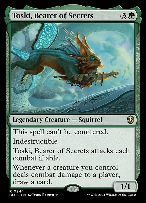 This spell can't be countered.
Indestructible
Toski, Bearer of Secrets attacks each combat if able.
Whenever a creature you control deals combat damage to a player, draw a card.