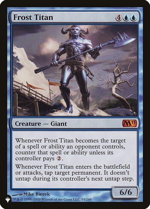 Whenever Frost Titan becomes the target of a spell or ability an opponent controls, counter that spell or ability unless its controller pays {2}.
Whenever Frost Titan enters the battlefield or attacks, tap target permanent. It doesn't untap during its controller's next untap step.