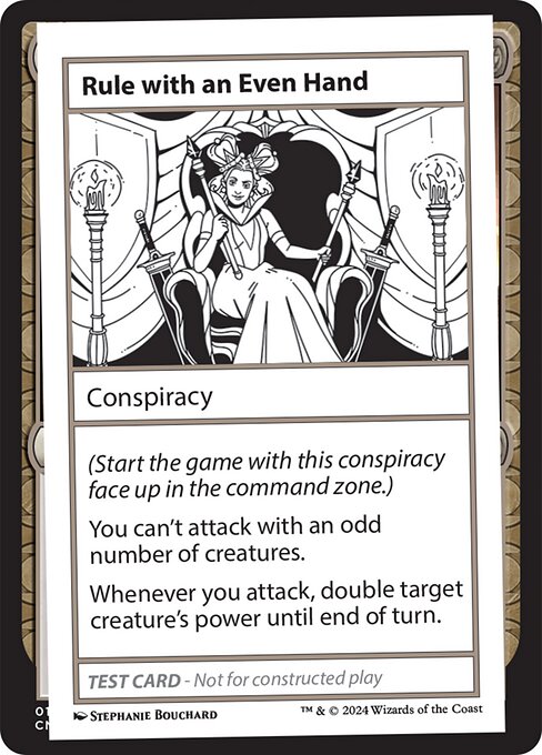 (Start the game with this conspiracy face up in the command zone.)
You can't attack with an odd number of creatures.
Whenever you attack, double target creature's power until end of turn.