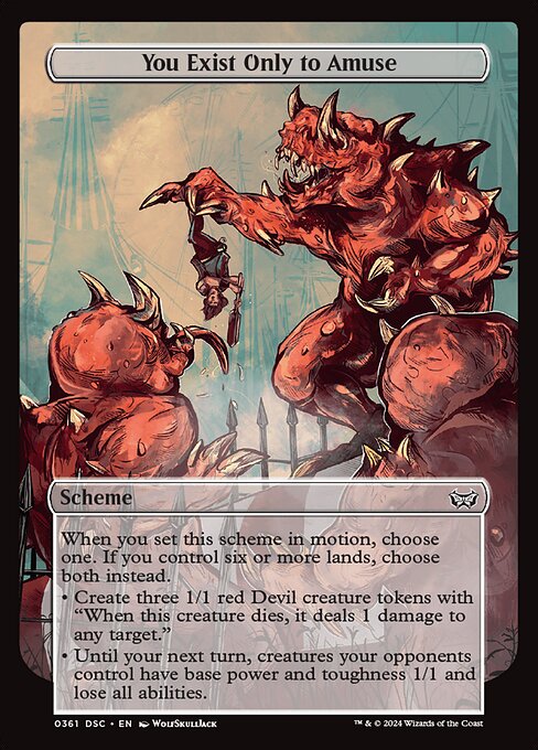 When you set this scheme in motion, choose one. If you control six or more lands, choose both instead.
• Create three 1/1 red Devil creature tokens with "When this creature dies, it deals 1 damage to any target."
• Until your next turn, creatures your opponents control have base power and toughness 1/1 and lose all abilities.