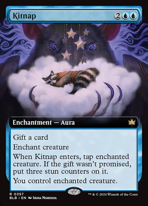 Gift a card (You may promise an opponent a gift as you cast this spell. If you do, when it enters, they draw a card.)
Enchant creature
When Kitnap enters, tap enchanted creature. If the gift wasn't promised, put three stun counters on it.
You control enchanted creature.
