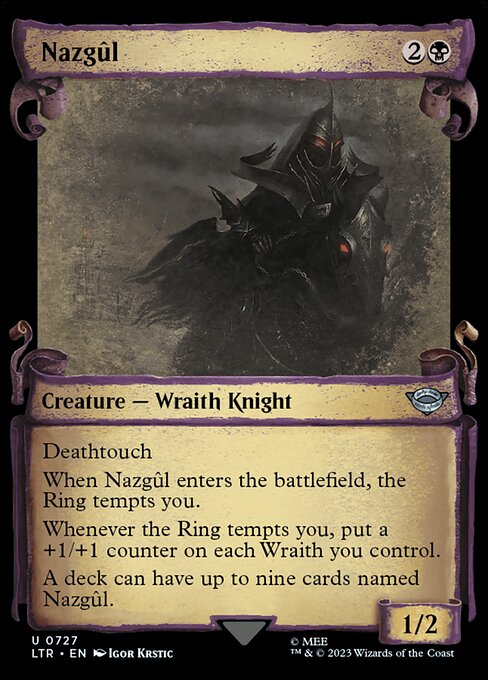Deathtouch
When Nazgûl enters the battlefield, the Ring tempts you.
Whenever the Ring tempts you, put a +1/+1 counter on each Wraith you control.
A deck can have up to nine cards named Nazgûl.