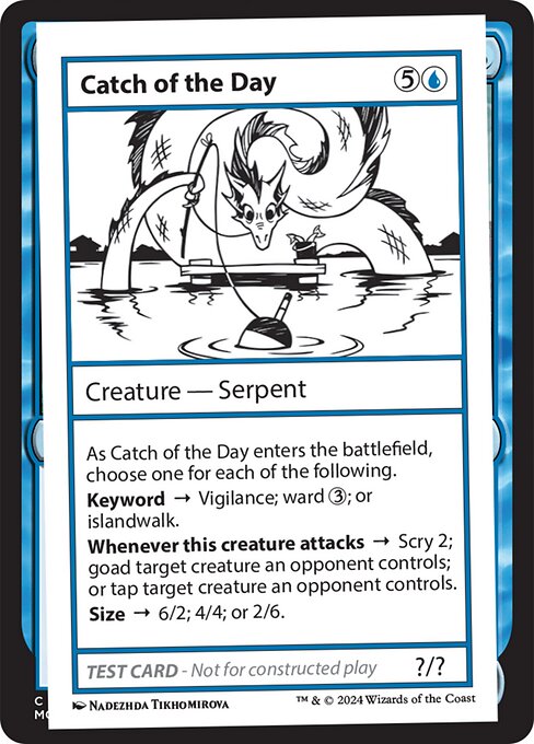 As Catch of the Day enters the battlefield, choose one for each of the following.
Keyword → Vigilance; ward {3}; or islandwalk.
Whenever this creature attacks → Scry 2; goad target creature an opponent controls; or tap target creature an opponent controls.
Size → 6/2; 4/4; or 2/6.