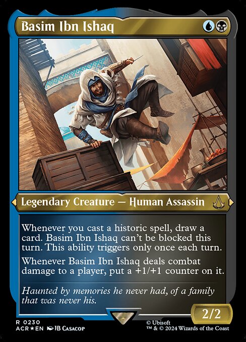 Whenever you cast a historic spell, draw a card. Basim Ibn Ishaq can't be blocked this turn. This ability triggers only once each turn. (Artifacts, legendaries, and Sagas are historic.)
Whenever Basim Ibn Ishaq deals combat damage to a player, put a +1/+1 counter on it.