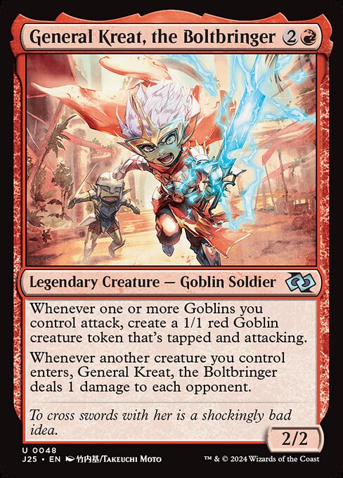 Whenever one or more Goblins you control attack, create a 1/1 red Goblin creature token that's tapped and attacking.
Whenever another creature you control enters, General Kreat, the Boltbringer deals 1 damage to each opponent.