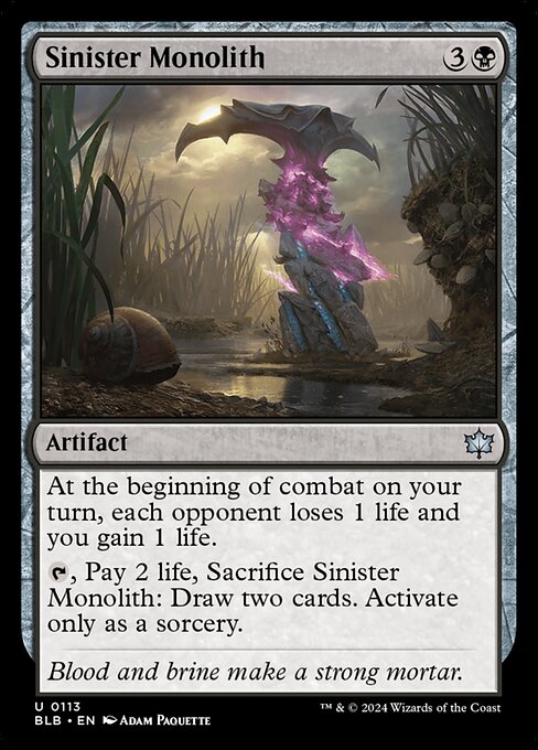 At the beginning of combat on your turn, each opponent loses 1 life and you gain 1 life.
{T}, Pay 2 life, Sacrifice Sinister Monolith: Draw two cards. Activate only as a sorcery.