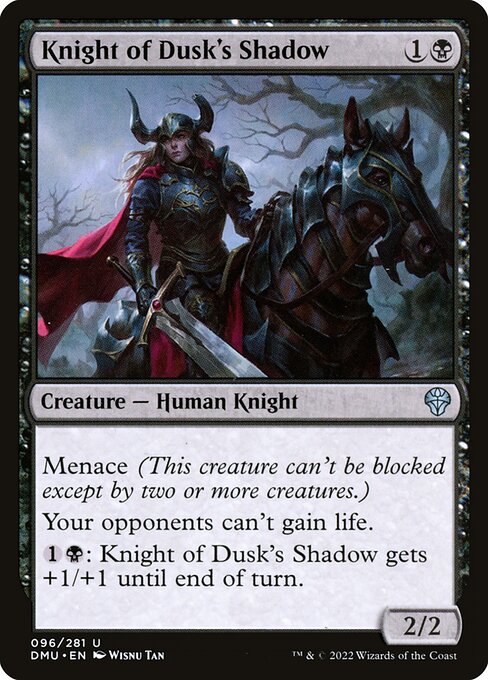 Menace (This creature can't be blocked except by two or more creatures.)
Your opponents can't gain life.
{1}{B}: Knight of Dusk's Shadow gets +1/+1 until end of turn.