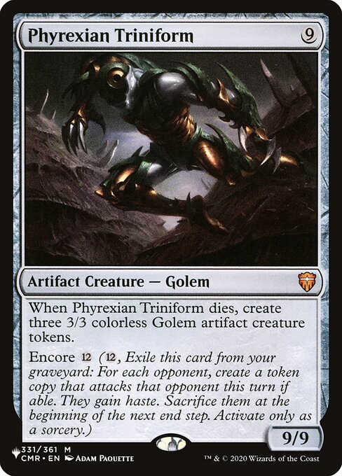 When Phyrexian Triniform dies, create three 3/3 colorless Phyrexian Golem artifact creature tokens.
Encore {12} ({12}, Exile this card from your graveyard: For each opponent, create a token copy that attacks that opponent this turn if able. They gain haste. Sacrifice them at the beginning of the next end step. Activate only as a sorcery.)