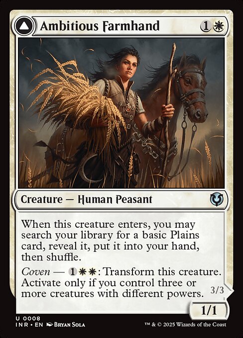 When Ambitious Farmhand enters, you may search your library for a basic Plains card, reveal it, put it into your hand, then shuffle.
Coven — {1}{W}{W}: Transform Ambitious Farmhand. Activate only if you control three or more creatures with different powers.   Lifelink
