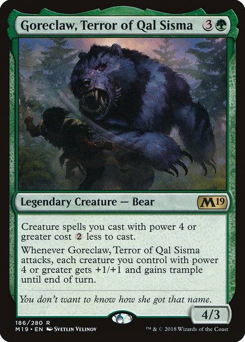 Creature spells you cast with power 4 or greater cost {2} less to cast.
Whenever Goreclaw, Terror of Qal Sisma attacks, each creature you control with power 4 or greater gets +1/+1 and gains trample until end of turn.