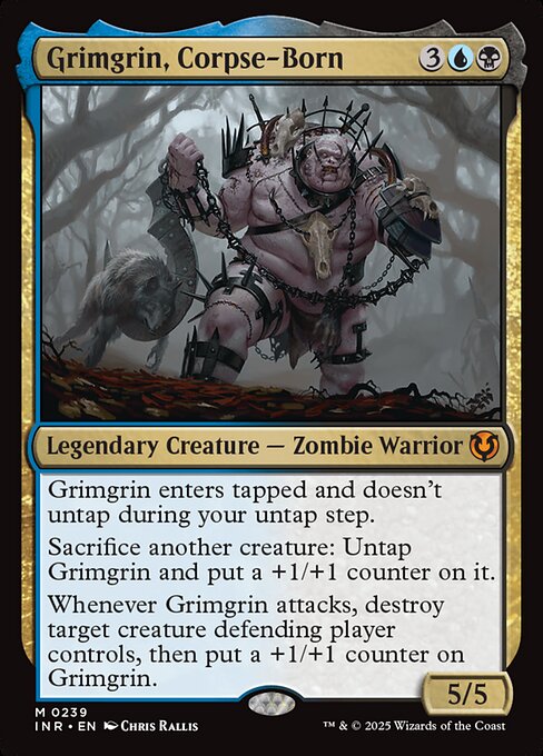 Grimgrin, Corpse-Born enters tapped and doesn't untap during your untap step.
Sacrifice another creature: Untap Grimgrin and put a +1/+1 counter on it.
Whenever Grimgrin attacks, destroy target creature defending player controls, then put a +1/+1 counter on Grimgrin.