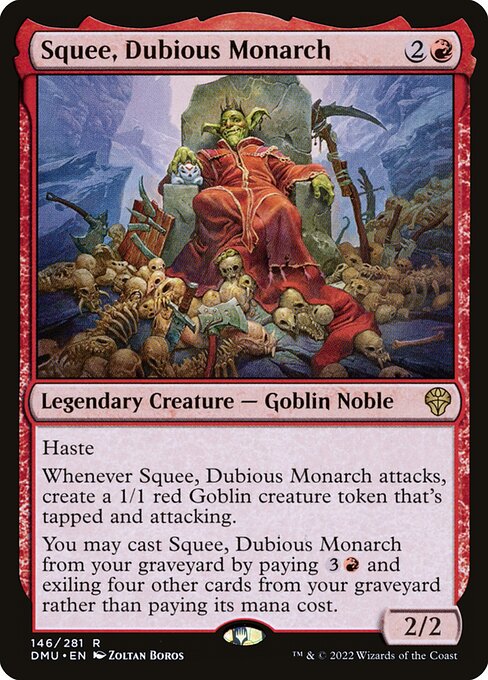 Haste
Whenever Squee, Dubious Monarch attacks, create a 1/1 red Goblin creature token that's tapped and attacking.
You may cast Squee, Dubious Monarch from your graveyard by paying {3}{R} and exiling four other cards from your graveyard rather than paying its mana cost.