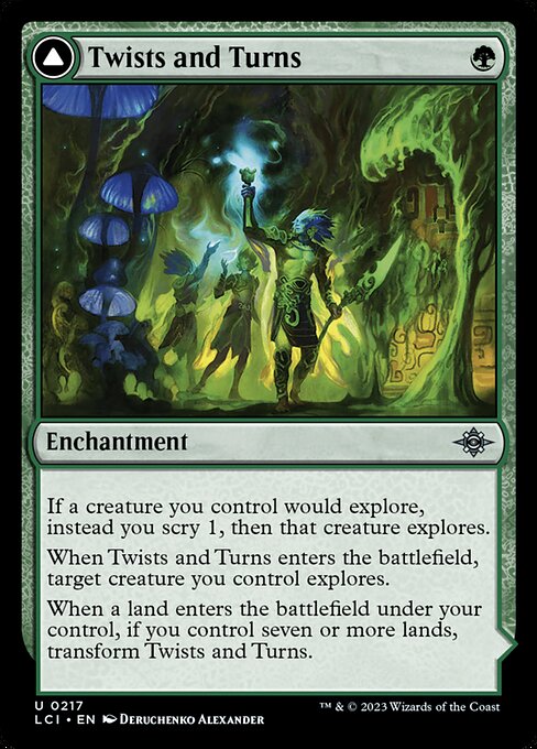 If a creature you control would explore, instead you scry 1, then that creature explores.
When Twists and Turns enters the battlefield, target creature you control explores.
When a land enters the battlefield under your control, if you control seven or more lands, transform Twists and Turns. (Transforms from Twists and Turns.)
{T}: Add {G}.
{3}{G}, {T}: Look at the top four cards of your library. You may reveal a creature card from among them and put that card into your hand. Put the rest on t