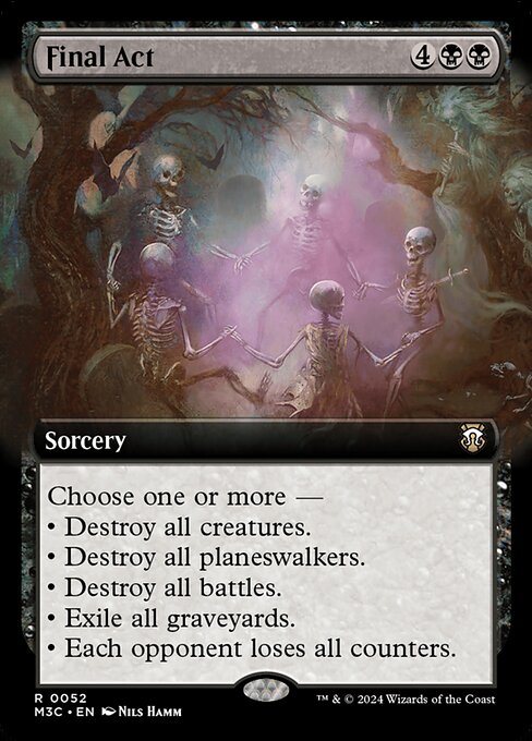 Choose one or more —
• Destroy all creatures.
• Destroy all planeswalkers.
• Destroy all battles.
• Exile all graveyards.
• Each opponent loses all counters.