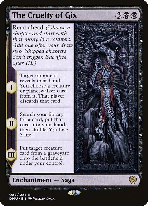 Read ahead (Choose a chapter and start with that many lore counters. Add one after your draw step. Skipped chapters don't trigger. Sacrifice after III.)
I — Target opponent reveals their hand. You choose a creature or planeswalker card from it. That player discards that card.
II — Search your library for a card, put that card into your hand, then shuffle. You lose 3 life.
III — Put target creature card from a graveyard onto the battlefield under your control.