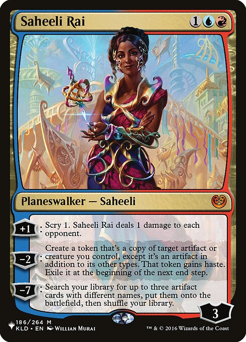 +1: Scry 1. Saheeli Rai deals 1 damage to each opponent.
−2: Create a token that's a copy of target artifact or creature you control, except it's an artifact in addition to its other types. That token gains haste. Exile it at the beginning of the next end step.
−7: Search your library for up to three artifact cards with different names, put them onto the battlefield, then shuffle.