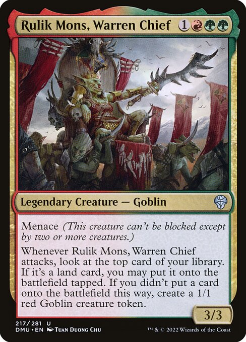 Menace (This creature can't be blocked except by two or more creatures.)
Whenever Rulik Mons, Warren Chief attacks, look at the top card of your library. If it's a land card, you may put it onto the battlefield tapped. If you didn't put a card onto the battlefield this way, create a 1/1 red Goblin creature token.