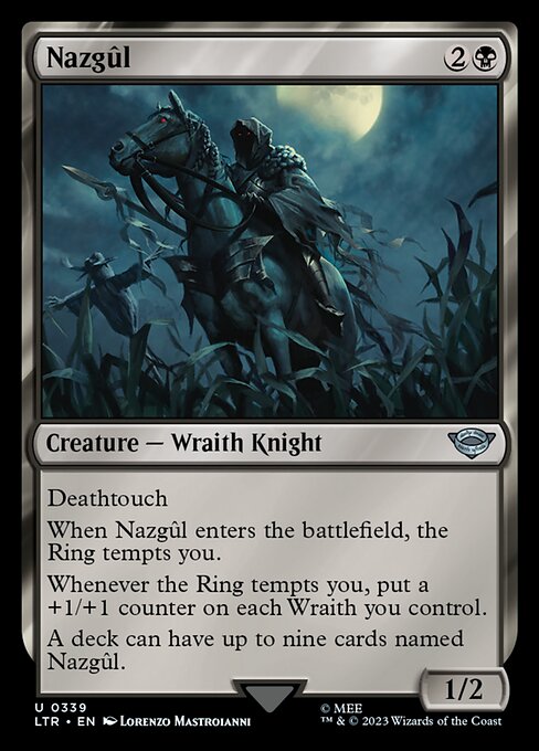 Deathtouch
When Nazgûl enters the battlefield, the Ring tempts you.
Whenever the Ring tempts you, put a +1/+1 counter on each Wraith you control.
A deck can have up to nine cards named Nazgûl.