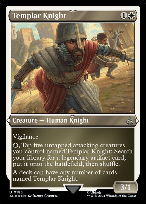 Vigilance
{W}, Tap five untapped attacking creatures you control named Templar Knight: Search your library for a legendary artifact card, put it onto the battlefield, then shuffle.
A deck can have any number of cards named Templar Knight.