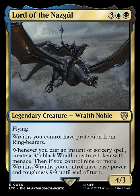 Flying
Wraiths you control have protection from Ring-bearers.
Whenever you cast an instant or sorcery spell, create a 3/3 black Wraith creature token with menace. Then if you control nine or more Wraiths, Wraiths you control have base power and toughness 9/9 until end of turn.