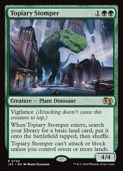 Vigilance (Attacking doesn't cause this creature to tap.)
When Topiary Stomper enters, search your library for a basic land card, put it onto the battlefield tapped, then shuffle.
Topiary Stomper can't attack or block unless you control seven or more lands.