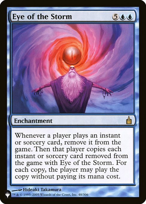 Whenever a player casts an instant or sorcery card, exile it. Then that player copies each instant or sorcery card exiled with Eye of the Storm. For each copy, the player may cast the copy without paying its mana cost.