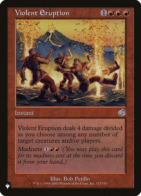 Violent Eruption deals 4 damage divided as you choose among any number of targets.
Madness {1}{R}{R} (If you discard this card, discard it into exile. When you do, cast it for its madness cost or put it into your graveyard.)