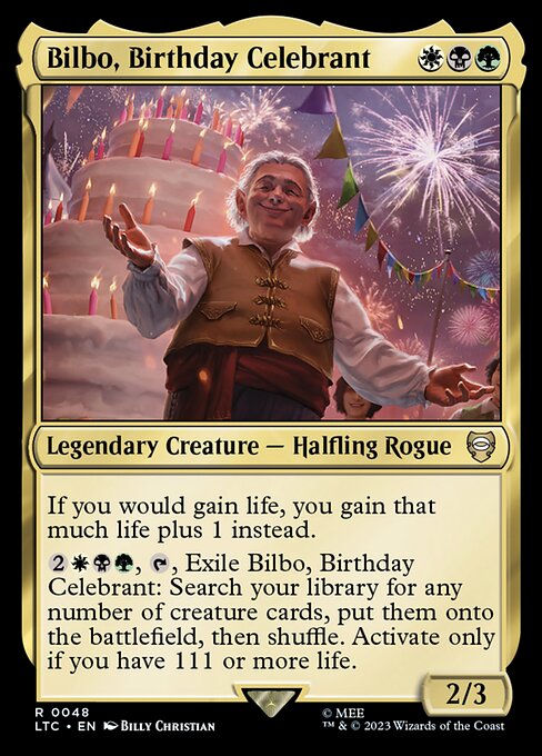 If you would gain life, you gain that much life plus 1 instead.
{2}{W}{B}{G}, {T}, Exile Bilbo, Birthday Celebrant: Search your library for any number of creature cards, put them onto the battlefield, then shuffle. Activate only if you have 111 or more life.