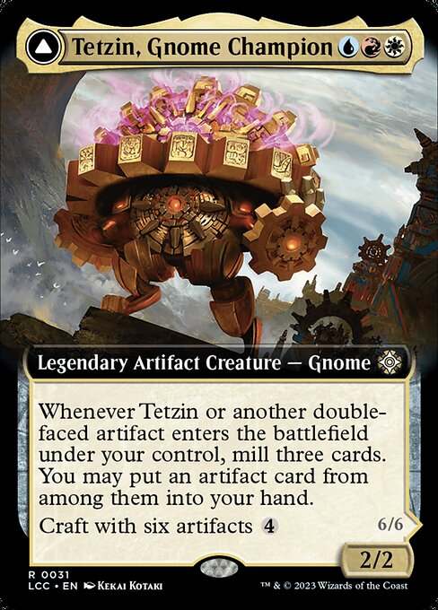 Whenever Tetzin or another double-faced artifact you control enters, mill three cards. You may put an artifact card from among them into your hand.
Craft with six artifacts {4} ({4}, Exile this artifact, Exile the six from among other permanents you control and/or cards from your graveyard: Return this card transformed under its owner's control. Craft only as a sorcery.) Vigilance, trample
Whenever The Golden-Gear Colossus enters or attacks, transform up to one other target double-faced artifa