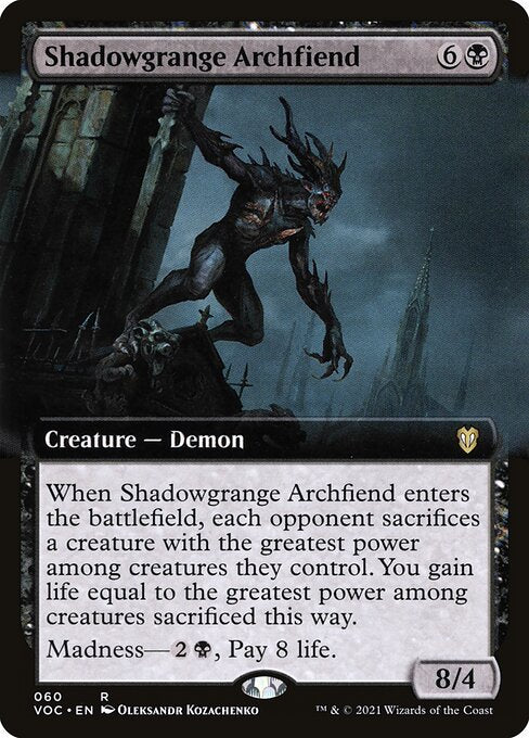 When Shadowgrange Archfiend enters the battlefield, each opponent sacrifices a creature with the greatest power among creatures they control. You gain life equal to the greatest power among creatures sacrificed this way.
Madness—{2}{B}, Pay 8 life. (If you discard this card, discard it into exile. When you do, cast it for its madness cost or put it into your graveyard.)