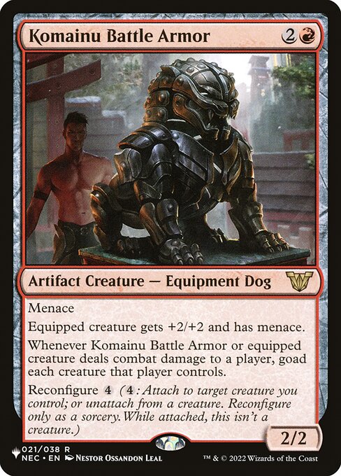 Menace
Equipped creature gets +2/+2 and has menace.
Whenever Komainu Battle Armor or equipped creature deals combat damage to a player, goad each creature that player controls.
Reconfigure {4} ({4}: Attach to target creature you control; or unattach from a creature. Reconfigure only as a sorcery. While attached, this isn't a creature.)