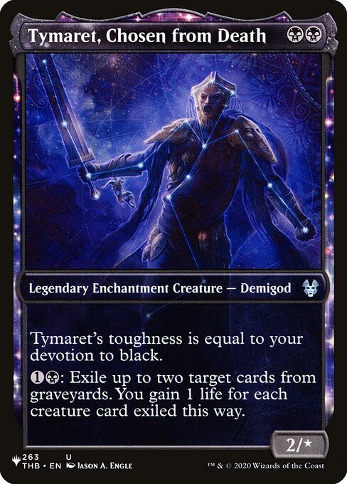 Tymaret's toughness is equal to your devotion to black. (Each {B} in the mana costs of permanents you control counts toward your devotion to black.)
{1}{B}: Exile up to two target cards from graveyards. You gain 1 life for each creature card exiled this way.
