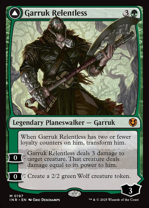 When Garruk Relentless has two or fewer loyalty counters on him, transform him.
0: Garruk Relentless deals 3 damage to target creature. That creature deals damage equal to its power to him.
0: Create a 2/2 green Wolf creature token.   +1: Create a 1/1 black Wolf creature token with deathtouch.
−1: Sacrifice a creature. If you do, search your library for a creature card, reveal it, put it into your hand, then shuffle.
−3: Creatures you control gain trample and get +X/+X until end of turn, where X
