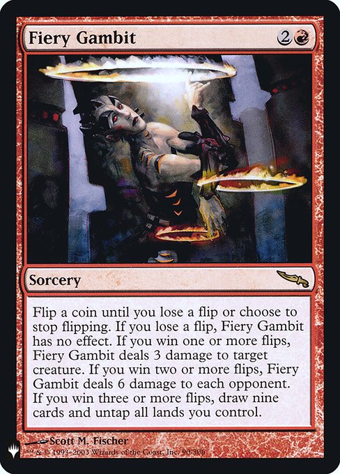 Flip a coin until you lose a flip or choose to stop flipping. If you lose a flip, Fiery Gambit has no effect. If you win one or more flips, Fiery Gambit deals 3 damage to target creature. If you win two or more flips, Fiery Gambit deals 6 damage to each opponent. If you win three or more flips, draw nine cards and untap all lands you control.