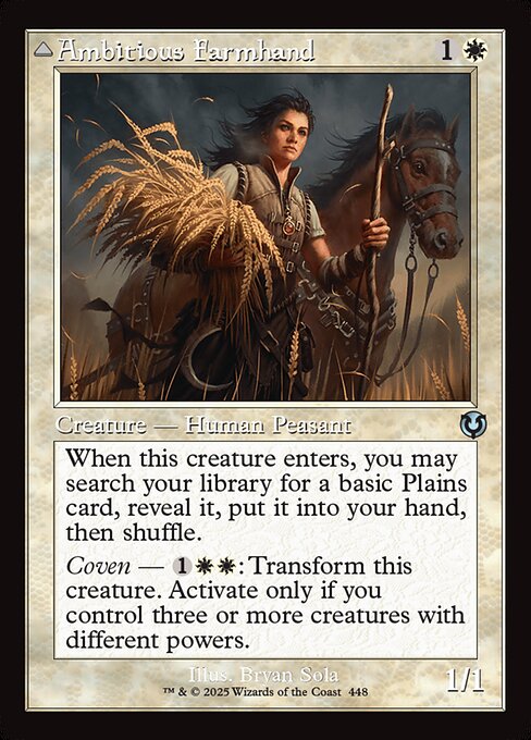 When Ambitious Farmhand enters, you may search your library for a basic Plains card, reveal it, put it into your hand, then shuffle.
Coven — {1}{W}{W}: Transform Ambitious Farmhand. Activate only if you control three or more creatures with different powers.   Lifelink