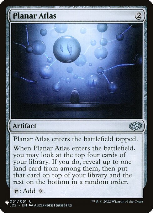 Planar Atlas enters tapped.
When Planar Atlas enters, you may look at the top four cards of your library. If you do, reveal up to one land card from among them, then put that card on top of your library and the rest on the bottom in a random order.
{T}: Add {C}.