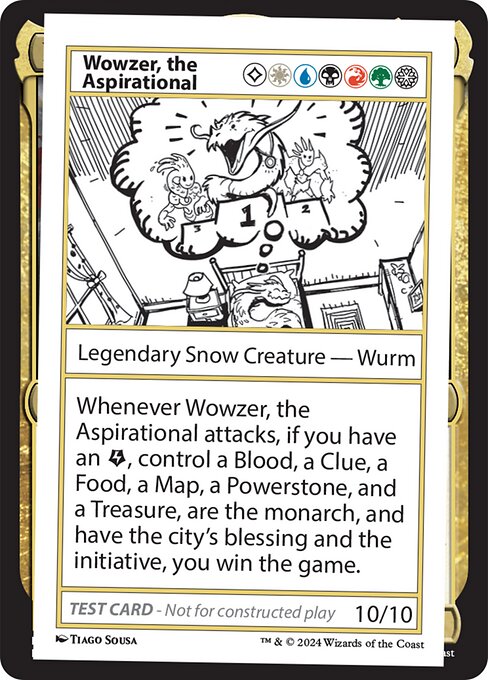Whenever Wowzer, the Aspirational attacks, if you have an {E}, control a Blood, a Clue, a Food, a Map, a Powerstone, and a Treasure, are the monarch, and have the city's blessing and the initiative, you win the game.