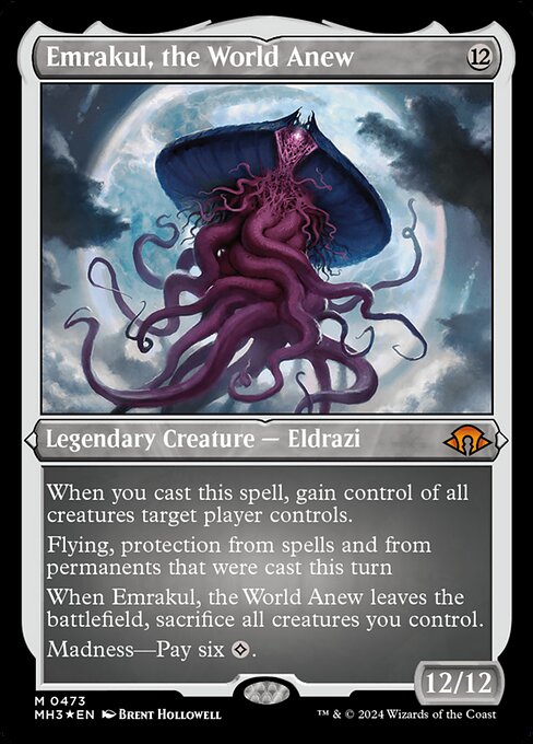 When you cast this spell, gain control of all creatures target player controls.
Flying, protection from spells and from permanents that were cast this turn
When Emrakul, the World Anew leaves the battlefield, sacrifice all creatures you control.
Madness—Pay six {C}.