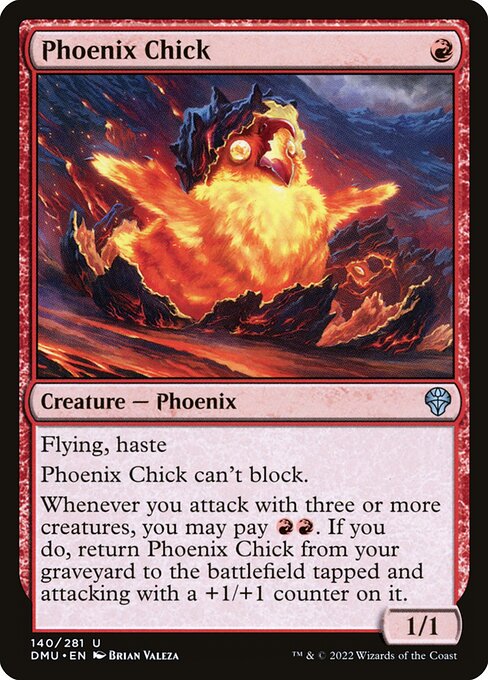 Flying, haste
Phoenix Chick can't block.
Whenever you attack with three or more creatures, you may pay {R}{R}. If you do, return Phoenix Chick from your graveyard to the battlefield tapped and attacking with a +1/+1 counter on it.
