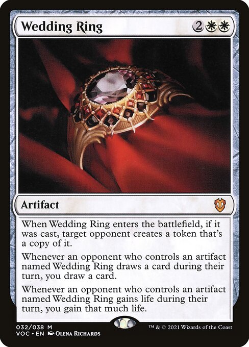 When Wedding Ring enters the battlefield, if it was cast, target opponent creates a token that's a copy of it.
Whenever an opponent who controls an artifact named Wedding Ring draws a card during their turn, you draw a card.
Whenever an opponent who controls an artifact named Wedding Ring gains life during their turn, you gain that much life.