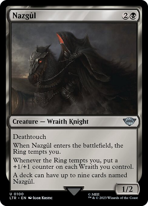 Deathtouch
When Nazgûl enters the battlefield, the Ring tempts you.
Whenever the Ring tempts you, put a +1/+1 counter on each Wraith you control.
A deck can have up to nine cards named Nazgûl.