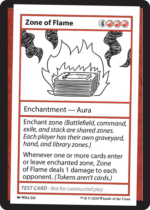 Enchant zone (Battlefield, command, exile, and stack are shared zones. Each player has their own graveyard, hand, and library zones.)
Whenever one or more cards enter or leave enchanted zone, Zone of Flame deals 1 damage to each opponent. (Tokens aren't cards.)
