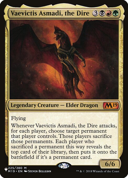 Flying
Whenever Vaevictis Asmadi, the Dire attacks, for each player, choose target permanent that player controls. Those players sacrifice those permanents. Each player who sacrificed a permanent this way reveals the top card of their library, then puts it onto the battlefield if it's a permanent card.