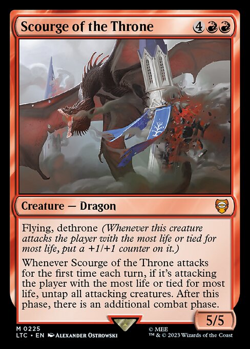 Flying
Dethrone (Whenever this creature attacks the player with the most life or tied for most life, put a +1/+1 counter on it.)
Whenever Scourge of the Throne attacks for the first time each turn, if it's attacking the player with the most life or tied for most life, untap all attacking creatures. After this phase, there is an additional combat phase.