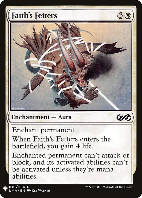 Enchant permanent
When Faith's Fetters enters the battlefield, you gain 4 life.
Enchanted permanent can't attack or block, and its activated abilities can't be activated unless they're mana abilities.