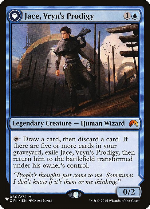 {T}: Draw a card, then discard a card. If there are five or more cards in your graveyard, exile Jace, Vryn's Prodigy, then return him to the battlefield transformed under his owner's control. +1: Up to one target creature gets -2/-0 until your next turn.
−3: You may cast target instant or sorcery card from your graveyard this turn. If that spell would be put into your graveyard, exile it instead.
−9: You get an emblem with "Whenever you cast a spell, target opponent mills five cards."